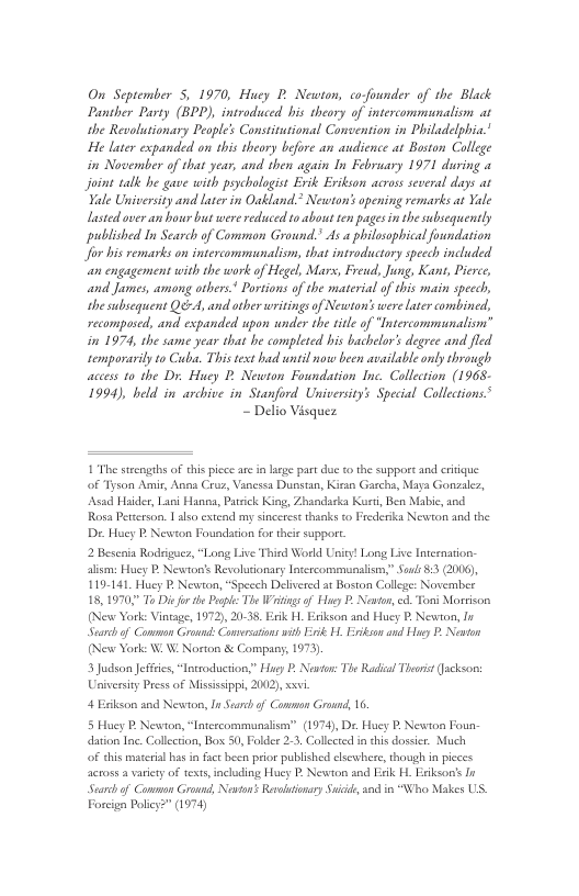 On September 5, 1970, Huey . Newton, corfounder of the Black Panther Party (BPP), introduced bis theory of intercommiunaliom at the Revolusionary People’s Constitutional Convention in Philadelphia.’ He later expanded on this theory before an audience at Boston College in November of that year, and then again In February 1971 during a Join talk e gave with pychologist Evik Erikson across several days ar Yale University and later in Oatland.* Newton’s opening remarks as Yale Lasted over an hour bu were reduced o about en pages in the subsequently published In Search of Comman Ground.’ As a philosopbical foundation Jfor bis remarks on intercomminaliom, that introductory specch included an engagement with the work of Hegel, Mars, Freud, Jung, Kan, Pierce, and James, among others* Portions of the material of this main speech, the subsequent Q-4, and other writingsof Netwton’s were ater combined, recompused, and expanded upon under the it of “Intercommunaliom” in 1974, the same year that he completed his bachelor’s degree and fled semporarily to Cuba. This ext had wntil now been available only through access to the Dy Huey 2. Newton Foundation Inc. Collction (1968- 1994), beld in archive in Stanford University’s Special Colletions.® - Delio Visquez  1 The ssengshs of this piece are in Jasge part o o the support and citque of Tyson Amir, Ana Cruz, Vanessa Dunstan, Kiran Garcha, Maya Gonzalez, Asad Haider, Lani Hanoa, Parsick King, Zhandacka Kurt, Ben Mabie, and Rosa Petzerson. | als extend my sinceres thanks to Frederika Newton and the Dx. Huey P, Newton Foundstion for theie support.  2 Bescaia Rodrigucr, “Long Live Thind World Uniy! Long Live lecnation: alism: Huey P Newton’s Revolucionary Incercommunalism,” Sous 853 (2006), 119-131. Huey P. Newton, “Specch Delvered at Boston College: Novermber 18,1970, To Disfor e Posple: The Winge of Haty P Newto, . Tons Morrison (New York: Vintage, 1972), 20-38. Erik H.  Searchof Common Grod: Comvesations it i H. Erikson and Hue P, Newton (New York: W, W. Norton & Company, 1973)  3 Judson Jeffies, “Iotsoduction,” Hugy P Newton: Th Rl Theoi (ackson: Universty Press of Misissippi, 2002), i,  irikson and Huey P Newton, In  4 Eskson and Newton, I Seach of Common Ground 16.  5 Huey P Newton, “Intcscommunalism” (1974), Dr. Huey P. Newton Foun- dation Inc. Collecion, Box 50, Folder 2.3, Collcted in his dossicr. Much  of chis matcrial s i face becn prior published clscwhere, though in picces across a varity of tets, including Huey P. Newton and Eik H. Erikson’s In Swarchof Common Ground, Newson: Revotonary Suicide o in “Who Makes US. Forcign Policy?” (1974) 